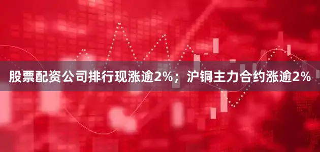 股票配资公司排行现涨逾2%；沪铜主力合约涨逾2%