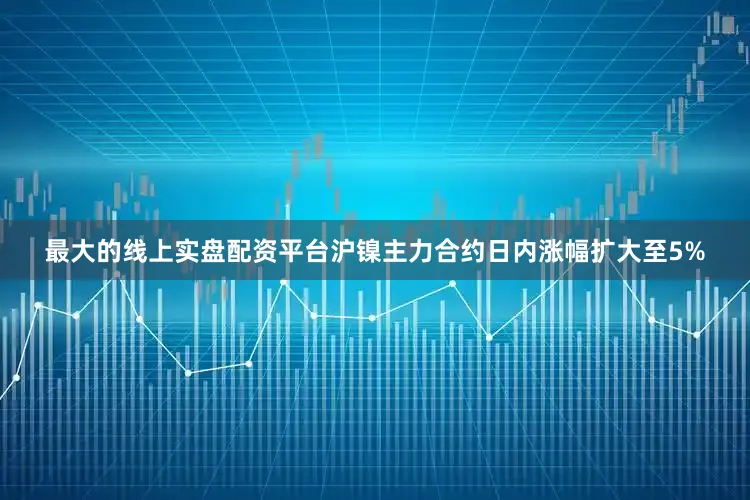 最大的线上实盘配资平台沪镍主力合约日内涨幅扩大至5%