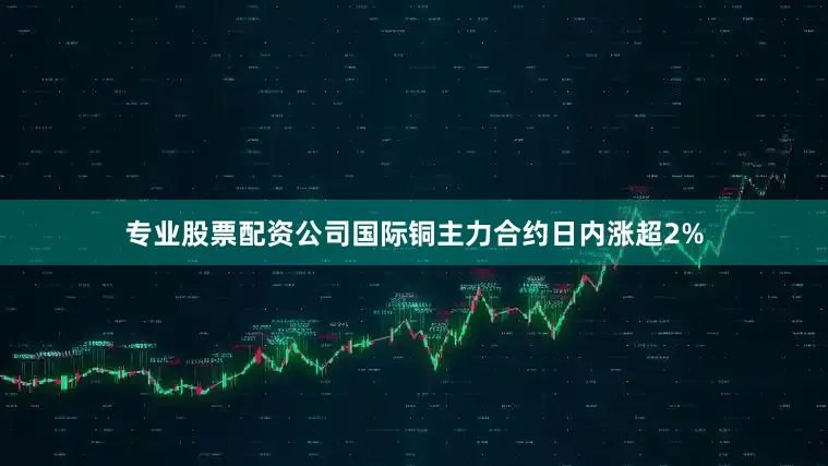专业股票配资公司国际铜主力合约日内涨超2%