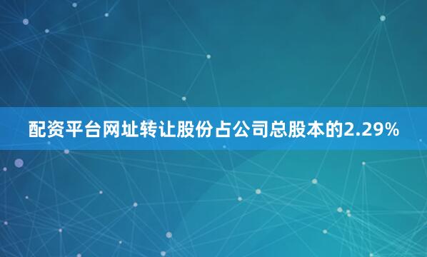 配资平台网址转让股份占公司总股本的2.29%