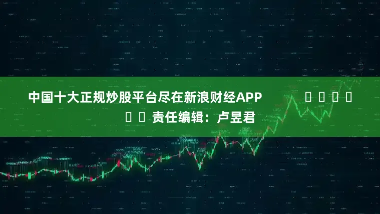 中国十大正规炒股平台尽在新浪财经APP            						责任编辑：卢昱君