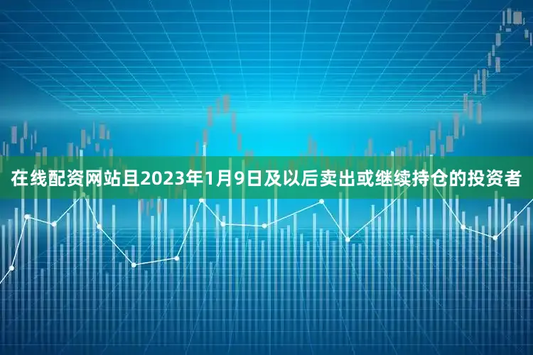 在线配资网站且2023年1月9日及以后卖出或继续持仓的投资者