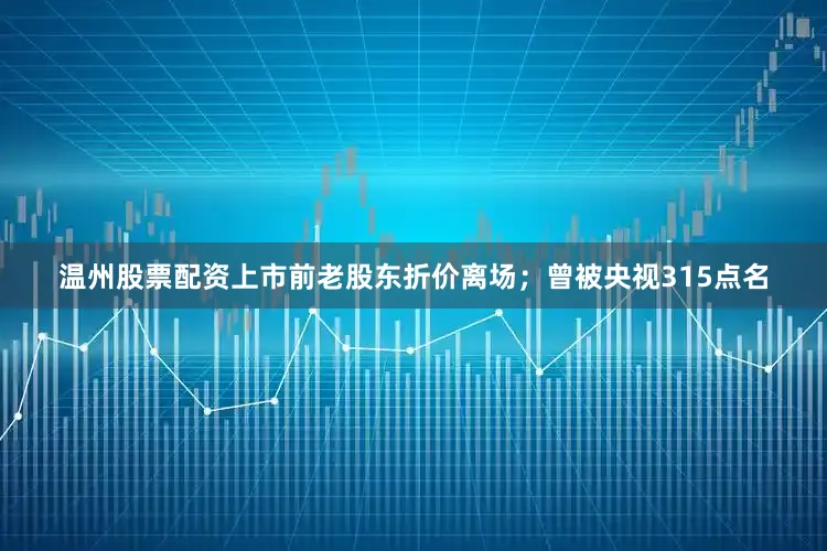 温州股票配资上市前老股东折价离场；曾被央视315点名