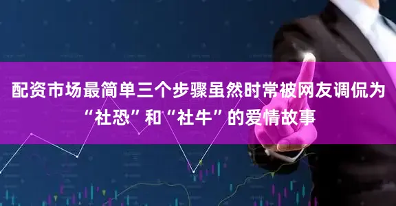 配资市场最简单三个步骤虽然时常被网友调侃为“社恐”和“社牛”的爱情故事