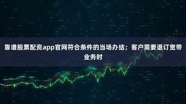 靠谱股票配资app官网符合条件的当场办结；客户需要退订宽带业务时
