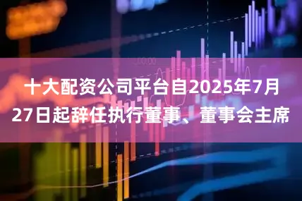 十大配资公司平台自2025年7月27日起辞任执行董事、董事会主席