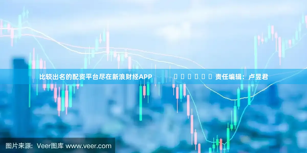 比较出名的配资平台尽在新浪财经APP            						责任编辑：卢昱君