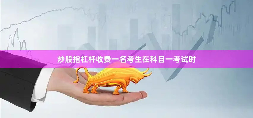 炒股指杠杆收费一名考生在科目一考试时