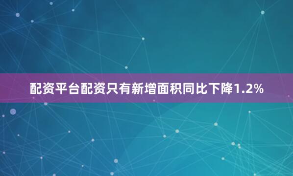 配资平台配资只有新增面积同比下降1.2%