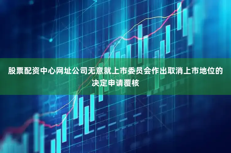 股票配资中心网址公司无意就上市委员会作出取消上市地位的决定申请覆核