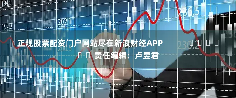 正规股票配资门户网站尽在新浪财经APP            						责任编辑：卢昱君