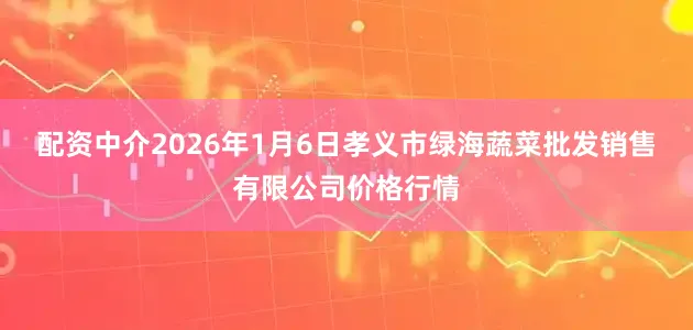 配资中介2026年1月6日孝义市绿海蔬菜批发销售有限公司价格行情