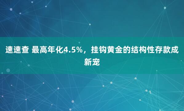 速速查 最高年化4.5%，挂钩黄金的结构性存款成新宠