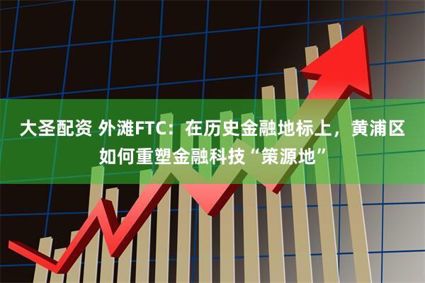 大圣配资 外滩FTC：在历史金融地标上，黄浦区如何重塑金融科技“策源地”