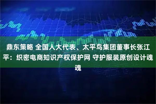 鼎东策略 全国人大代表、太平鸟集团董事长张江平：织密电商知识产权保护网 守护服装原创设计魂