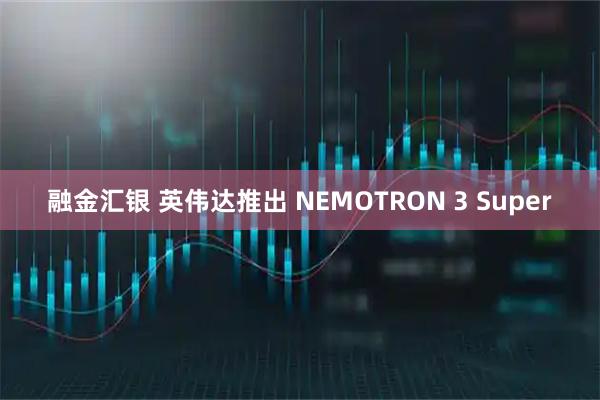 融金汇银 英伟达推出 NEMOTRON 3 Super