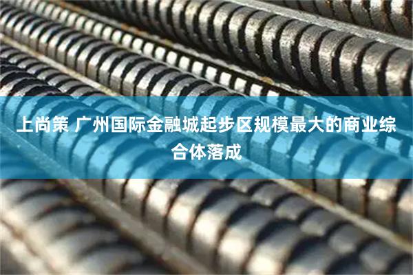 上尚策 广州国际金融城起步区规模最大的商业综合体落成