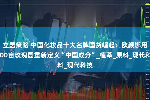 立盟策略 中国化妆品十大名牌国货崛起：欧颜娜用5000亩玫瑰园重新定义“中国成分”_植萃_原料_现代科技