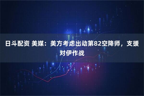 日斗配资 美媒：美方考虑出动第82空降师，支援对伊作战