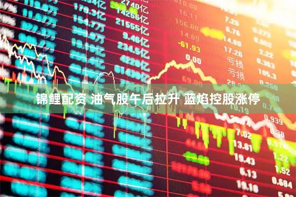 锦鲤配资 油气股午后拉升 蓝焰控股涨停