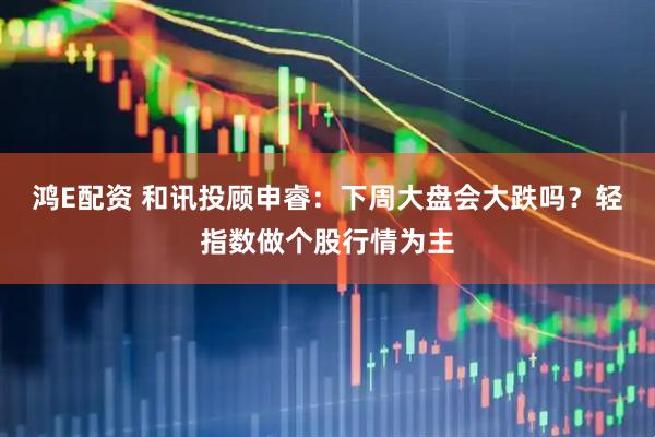 鸿E配资 和讯投顾申睿：下周大盘会大跌吗？轻指数做个股行情为主