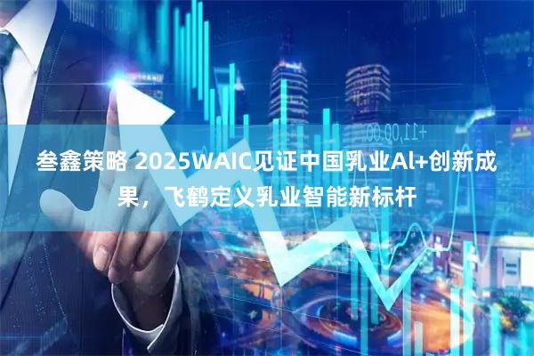 叁鑫策略 2025WAIC见证中国乳业Al+创新成果，飞鹤定义乳业智能新标杆