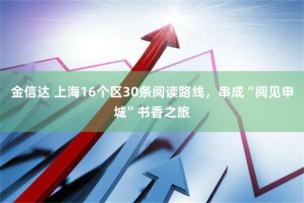 金信达 上海16个区30条阅读路线，串成“阅见申城”书香之旅