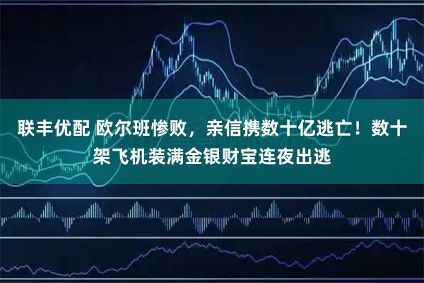 联丰优配 欧尔班惨败，亲信携数十亿逃亡！数十架飞机装满金银财宝连夜出逃