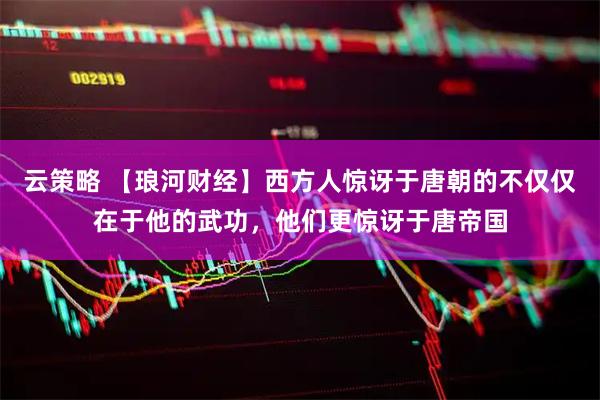 云策略 【琅河财经】西方人惊讶于唐朝的不仅仅在于他的武功，他们更惊讶于唐帝国