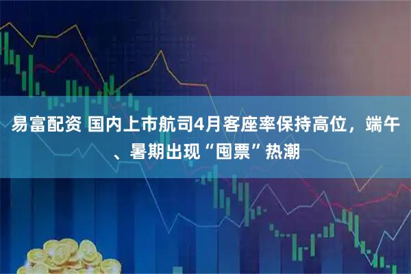 易富配资 国内上市航司4月客座率保持高位，端午、暑期出现“囤票”热潮