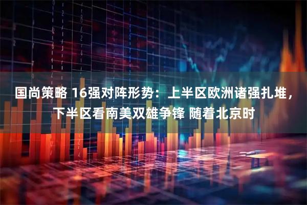国尚策略 16强对阵形势：上半区欧洲诸强扎堆，下半区看南美双雄争锋 随着北京时