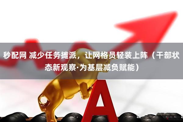 秒配网 减少任务摊派，让网格员轻装上阵（干部状态新观察·为基层减负赋能）